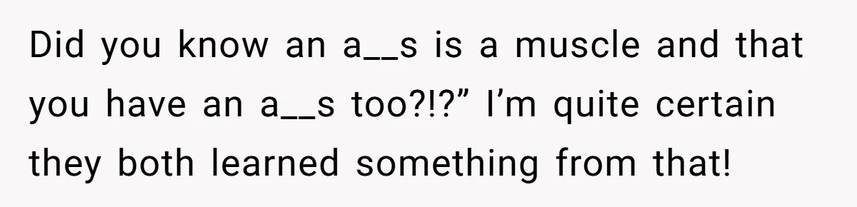Did you know an a__s is a muscle and that you have an a__s too?!?” I’m quite certain they both learned something from that!