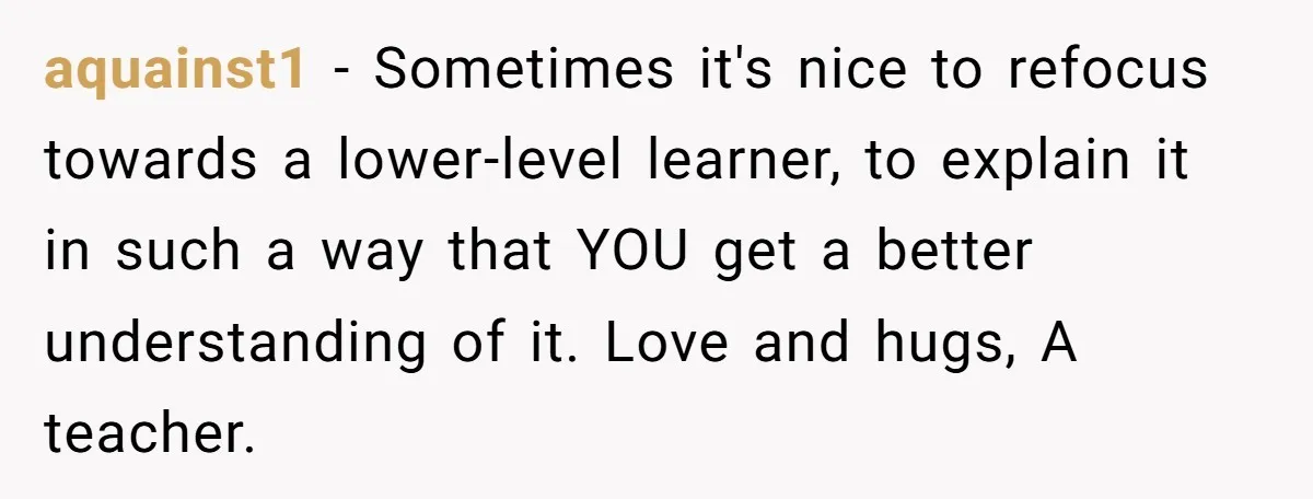 aquainst1 − Sometimes it's nice to refocus towards a lower-level learner, to explain it in such a way that YOU get a better understanding of it. Love and hugs, A...