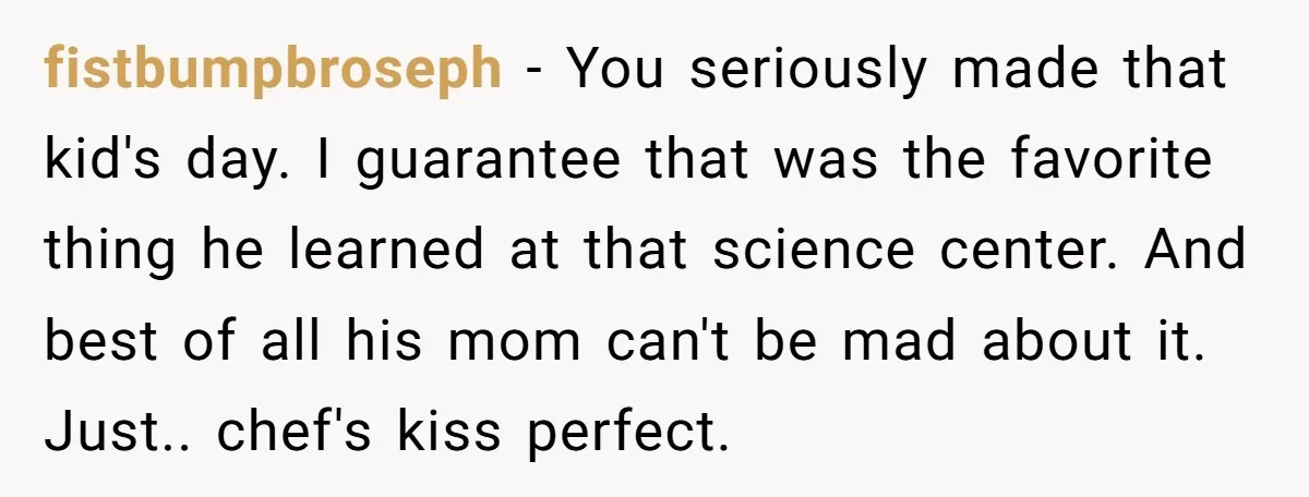 fistbumpbroseph − You seriously made that kid's day. I guarantee that was the favorite thing he learned at that science center. And best of all his mom can't be mad...
