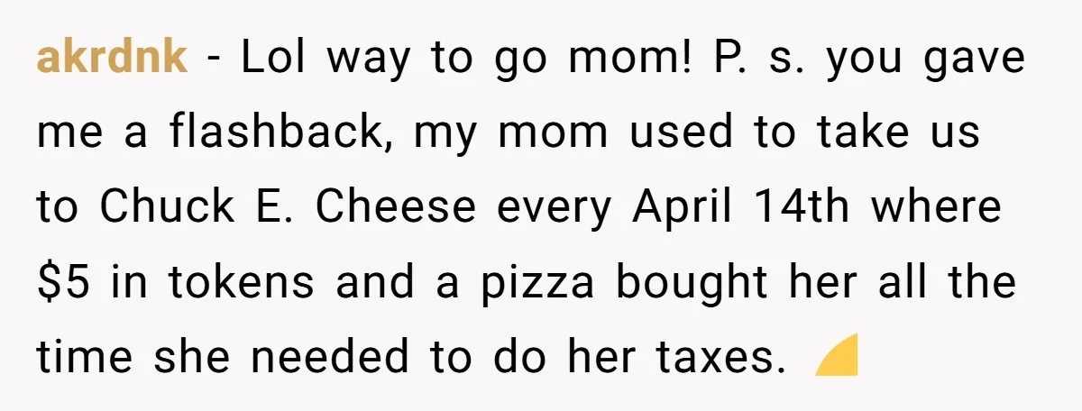 akrdnk − Lol way to go mom! P. s. you gave me a flashback, my mom used to take us to Chuck E. Cheese every April 14th where $5 in...