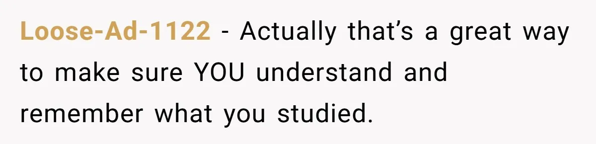 Loose-Ad-1122 − Actually that’s a great way to make sure YOU understand and remember what you studied.