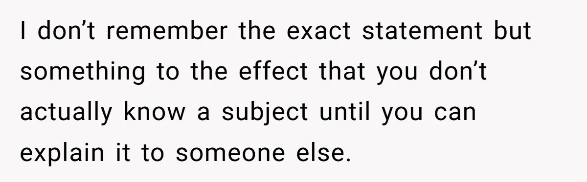 I don’t remember the exact statement but something to the effect that you don’t actually know a subject until you can explain it to someone else.