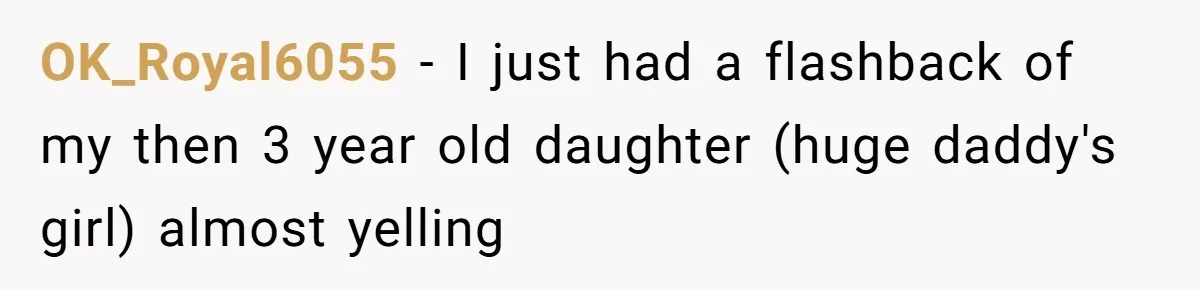 OK_Royal6055 − I just had a flashback of my then 3 year old daughter (huge daddy's girl) almost yelling