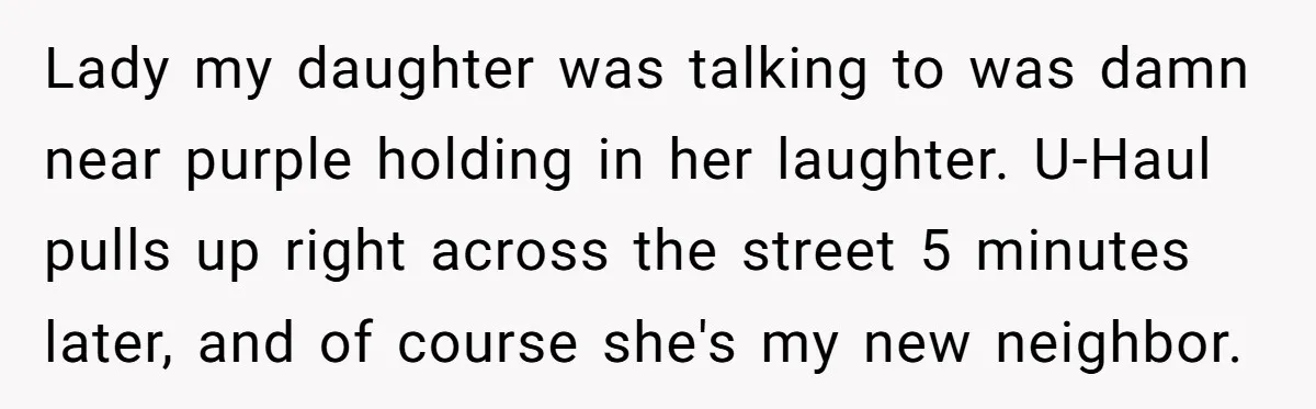 Lady my daughter was talking to was damn near purple holding in her laughter. U-Haul pulls up right across the street 5 minutes later, and of course she's my new...