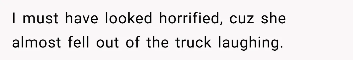 I must have looked horrified, cuz she almost fell out of the truck laughing.
