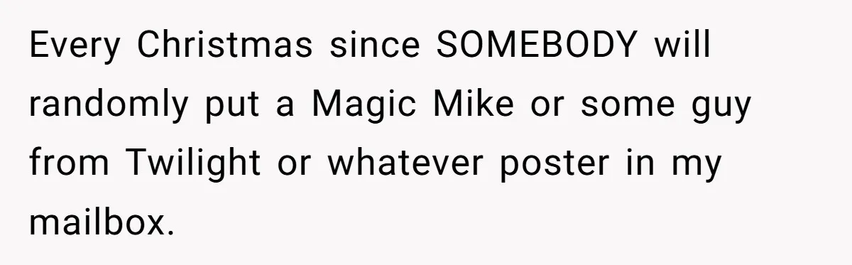 Every Christmas since SOMEBODY will randomly put a Magic Mike or some guy from Twilight or whatever poster in my mailbox.