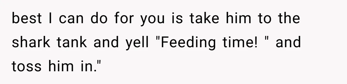 best I can do for you is take him to the shark tank and yell "Feeding time! " and toss him in."