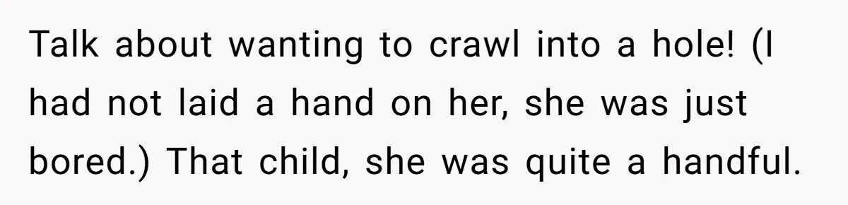 Talk about wanting to crawl into a hole! (I had not laid a hand on her, she was just bored.) That child, she was quite a handful.