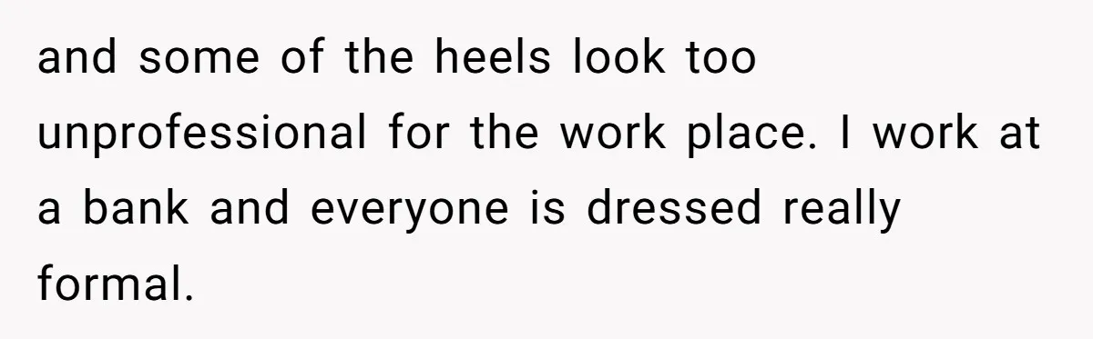 and some of the heels look too unprofessional for the work place. I work at a bank and everyone is dressed really formal.