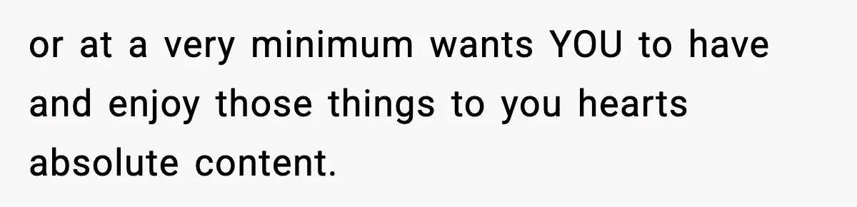 or at a very minimum wants YOU to have and enjoy those things to you hearts absolute content.