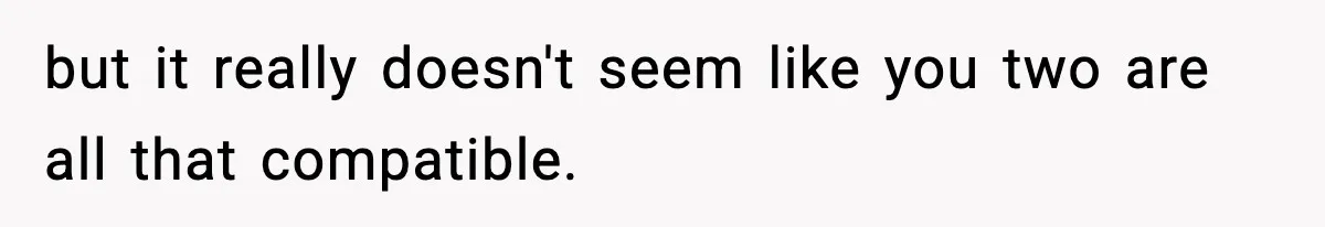 but it really doesn't seem like you two are all that compatible.