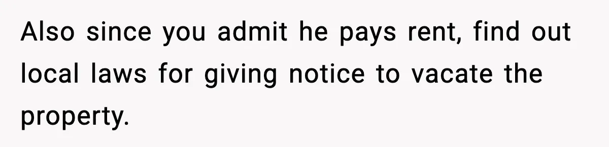 Also since you admit he pays rent, find out local laws for giving notice to vacate the property.