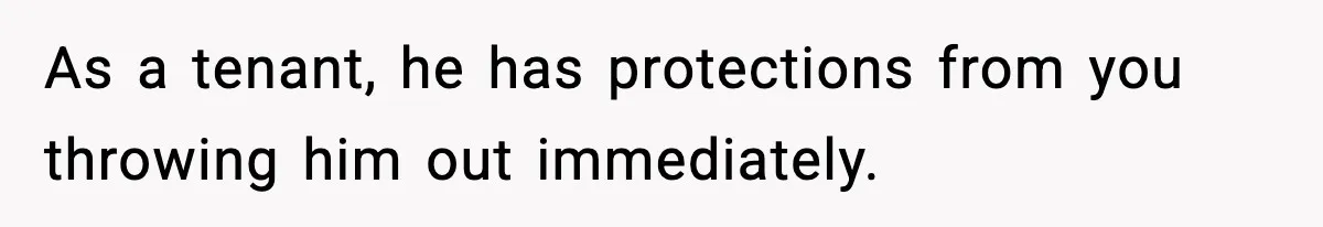 As a tenant, he has protections from you throwing him out immediately.