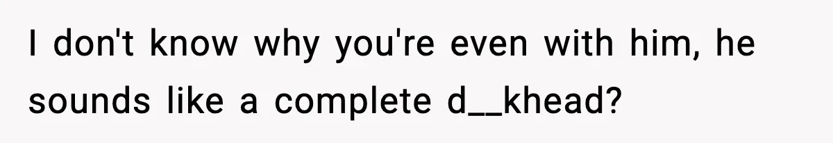 I don't know why you're even with him, he sounds like a complete d__khead?