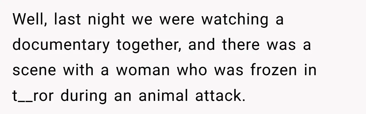 Well, last night we were watching a documentary together, and there was a scene with a woman who was frozen in t__ror during an animal attack.