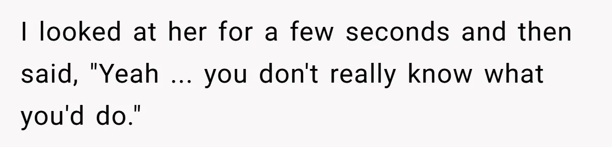 I looked at her for a few seconds and then said, "Yeah ... you don't really know what you'd do."