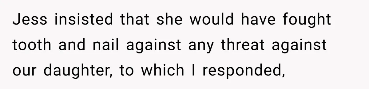 Jess insisted that she would have fought tooth and nail against any threat against our daughter, to which I responded,