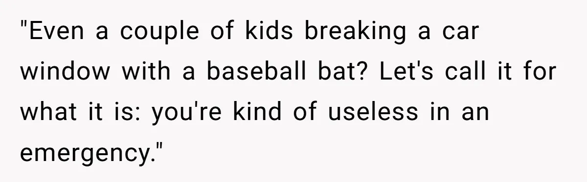 "Even a couple of kids breaking a car window with a baseball bat? Let's call it for what it is: you're kind of useless in an emergency."