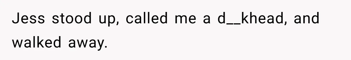 Jess stood up, called me a d__khead, and walked away.
