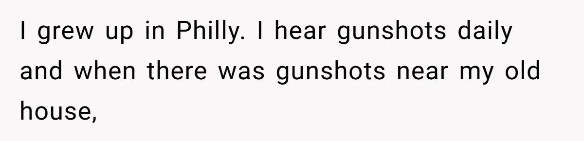 I grew up in Philly. I hear gunshots daily and when there was gunshots near my old house,