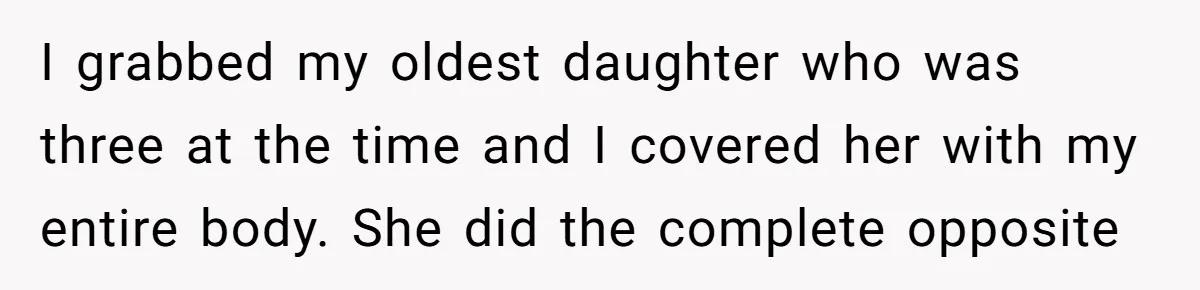 I grabbed my oldest daughter who was three at the time and I covered her with my entire body. She did the complete opposite