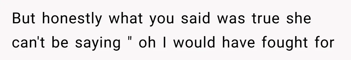 But honestly what you said was true she can't be saying " oh I would have fought for