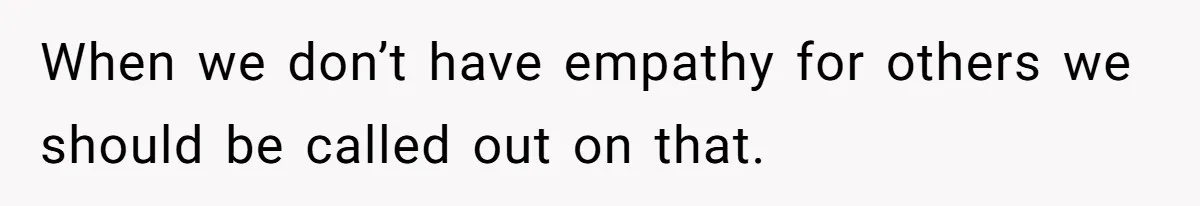 When we don’t have empathy for others we should be called out on that.