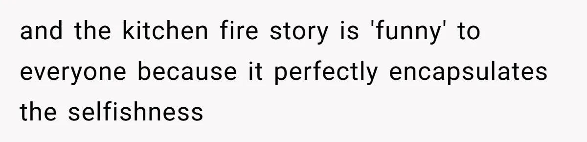 and the kitchen fire story is 'funny' to everyone because it perfectly encapsulates the selfishness