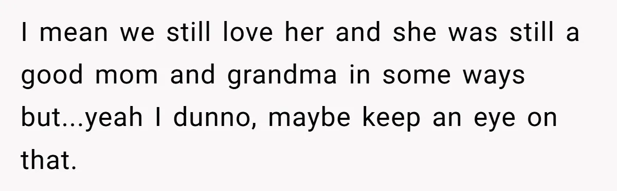 I mean we still love her and she was still a good mom and grandma in some ways but...yeah I dunno, maybe keep an eye on that.