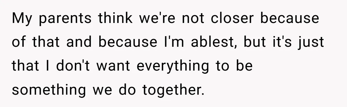 My parents think we're not closer because of that and because I'm ablest, but it's just that I don't want everything to be something we do together.
