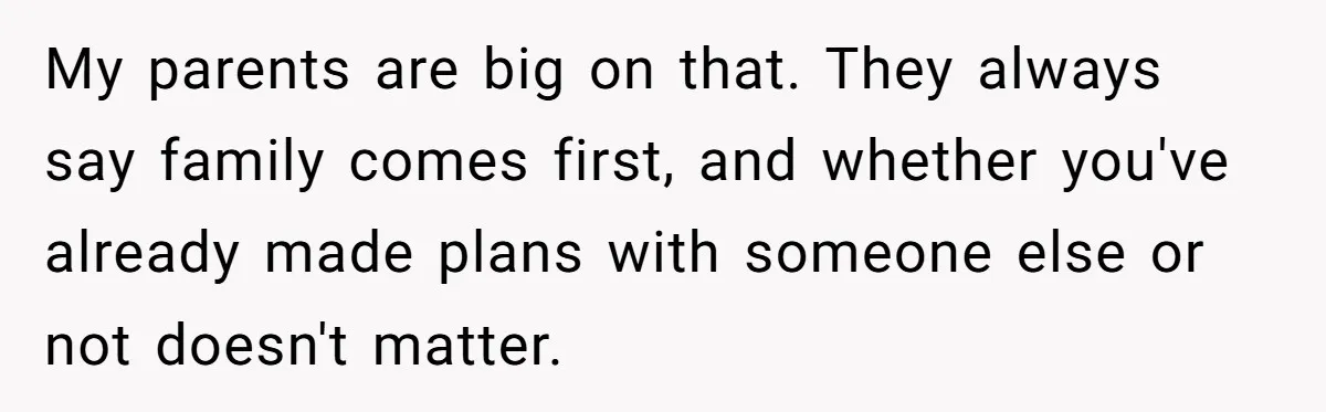 My parents are big on that. They always say family comes first, and whether you've already made plans with someone else or not doesn't matter.