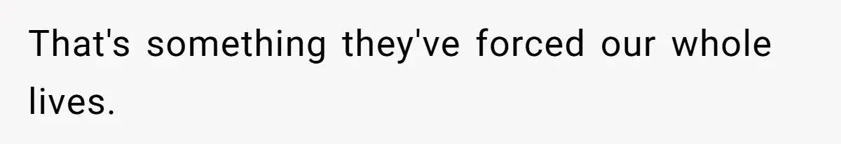 That's something they've forced our whole lives.