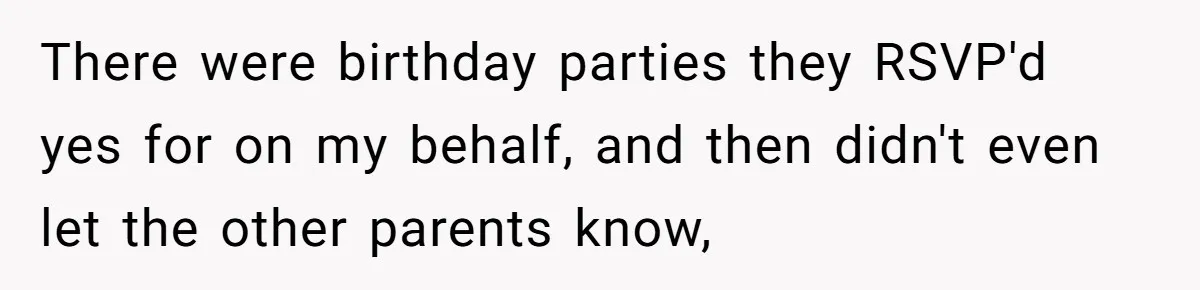 There were birthday parties they RSVP'd yes for on my behalf, and then didn't even let the other parents know,