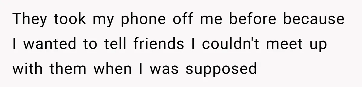 They took my phone off me before because I wanted to tell friends I couldn't meet up with them when I was supposed