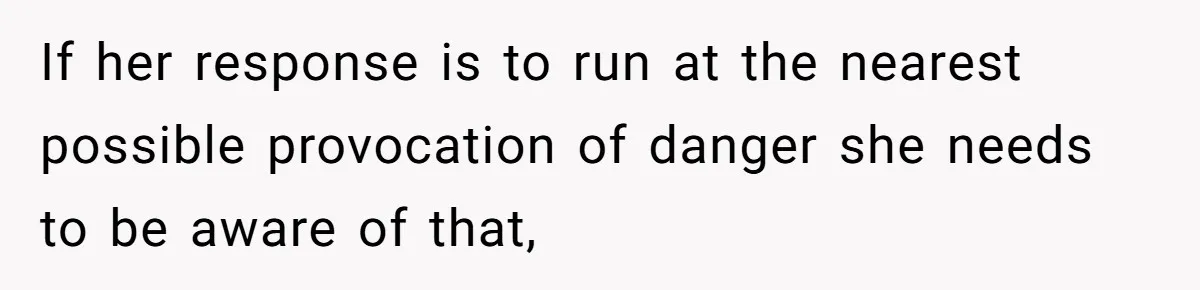 If her response is to run at the nearest possible provocation of danger she needs to be aware of that,