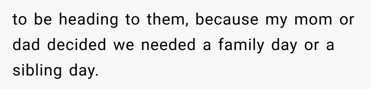to be heading to them, because my mom or dad decided we needed a family day or a sibling day.