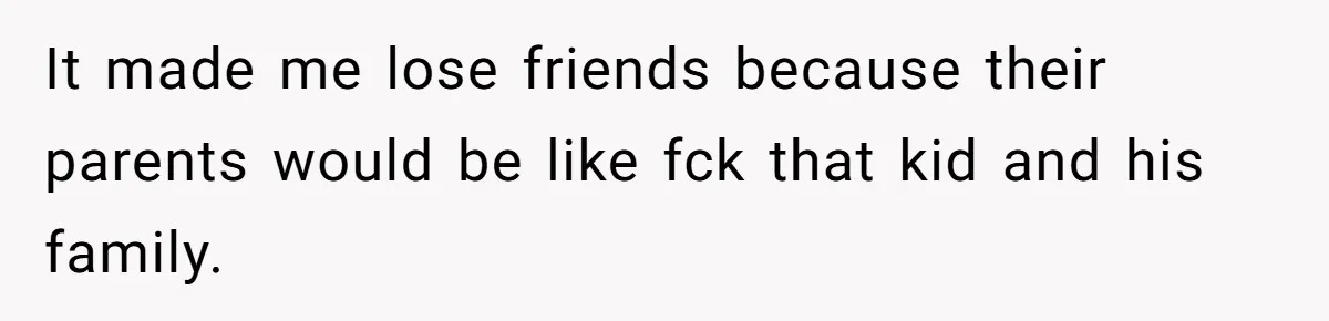 It made me lose friends because their parents would be like fck that kid and his family.