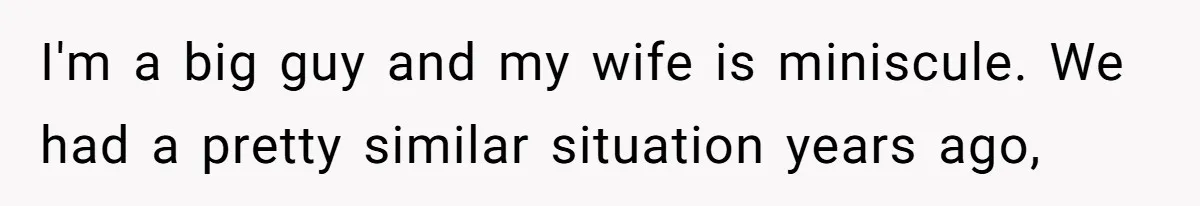 I'm a big guy and my wife is miniscule. We had a pretty similar situation years ago,
