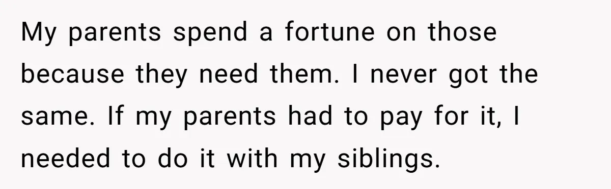 My parents spend a fortune on those because they need them. I never got the same. If my parents had to pay for it, I needed to do it with...