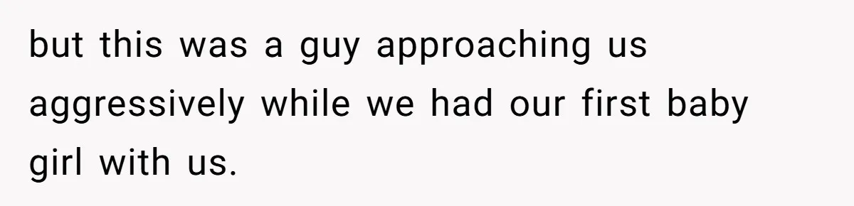 but this was a guy approaching us aggressively while we had our first baby girl with us.