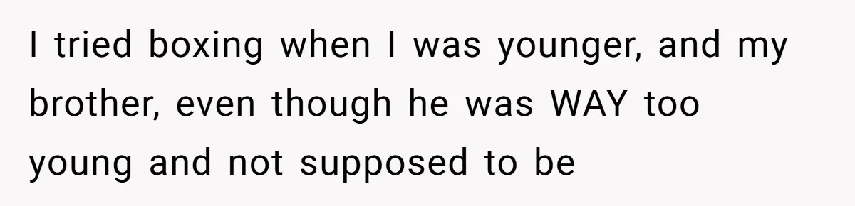 I tried boxing when I was younger, and my brother, even though he was WAY too young and not supposed to be