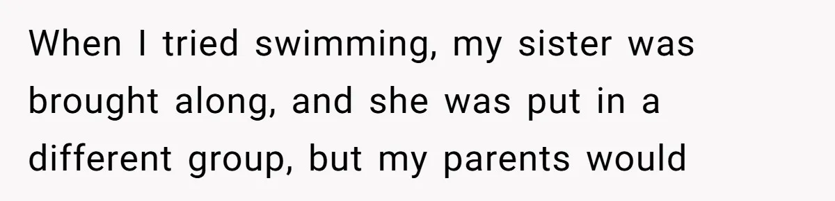 When I tried swimming, my sister was brought along, and she was put in a different group, but my parents would