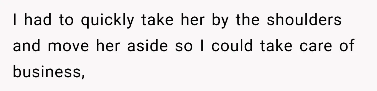 I had to quickly take her by the shoulders and move her aside so I could take care of business,