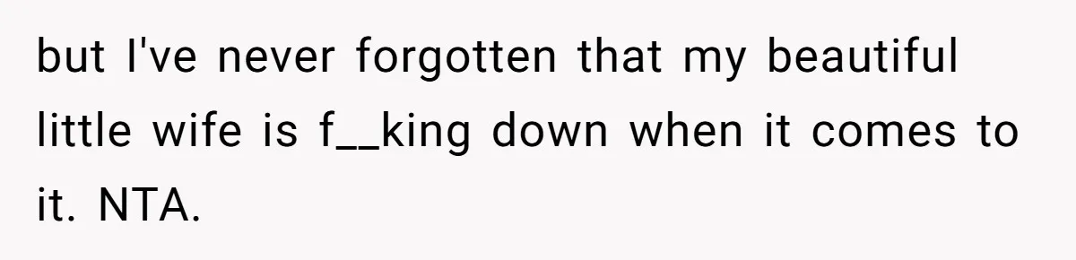 but I've never forgotten that my beautiful little wife is f__king down when it comes to it. NTA.