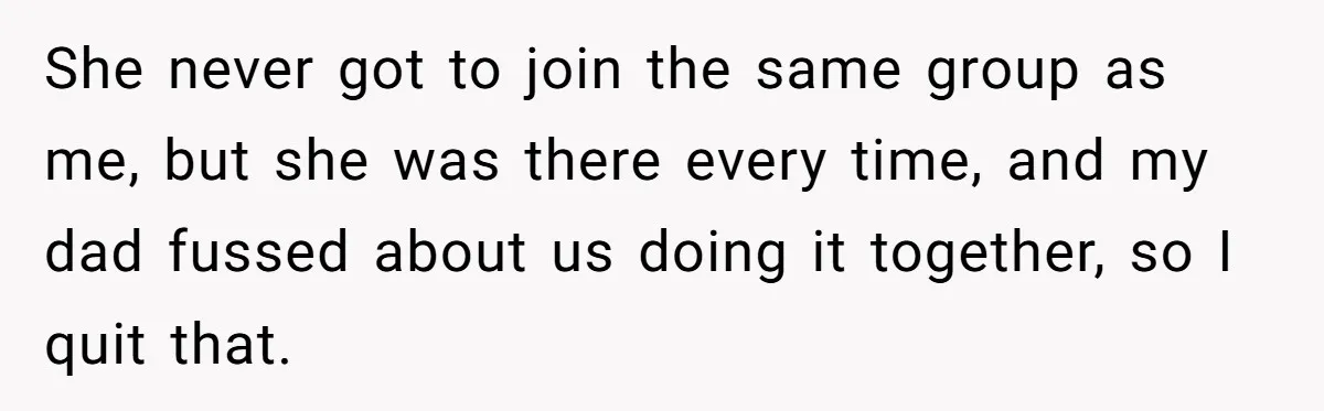 She never got to join the same group as me, but she was there every time, and my dad fussed about us doing it together, so I quit that.