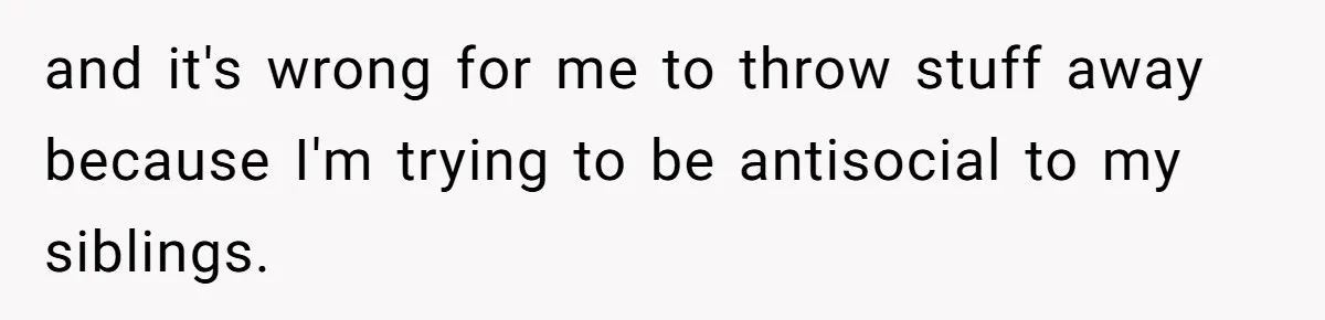 and it's wrong for me to throw stuff away because I'm trying to be antisocial to my siblings.