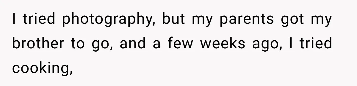 I tried photography, but my parents got my brother to go, and a few weeks ago, I tried cooking,