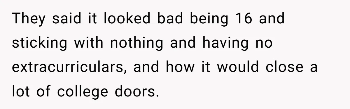 They said it looked bad being 16 and sticking with nothing and having no extracurriculars, and how it would close a lot of college doors.