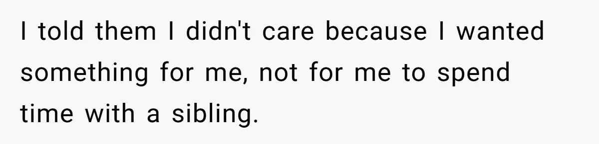 I told them I didn't care because I wanted something for me, not for me to spend time with a sibling.