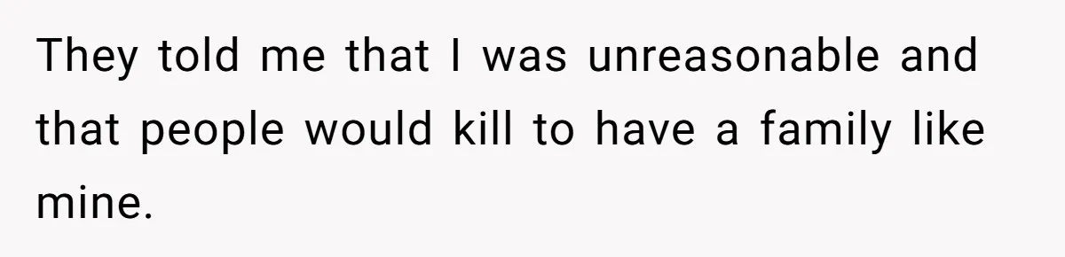 They told me that I was unreasonable and that people would kill to have a family like mine.